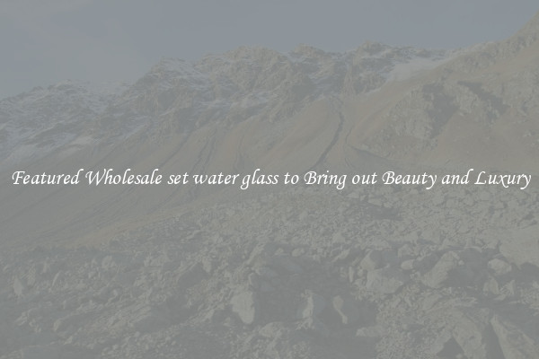 Featured Wholesale set water glass to Bring out Beauty and Luxury