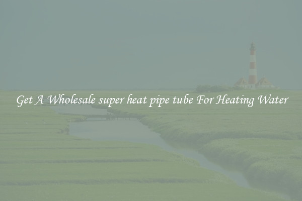 Get A Wholesale super heat pipe tube For Heating Water