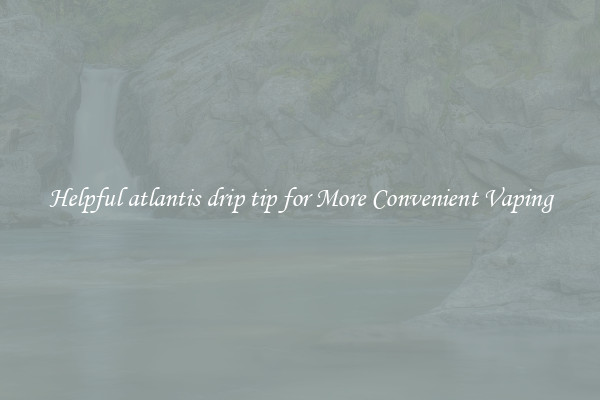 Helpful atlantis drip tip for More Convenient Vaping