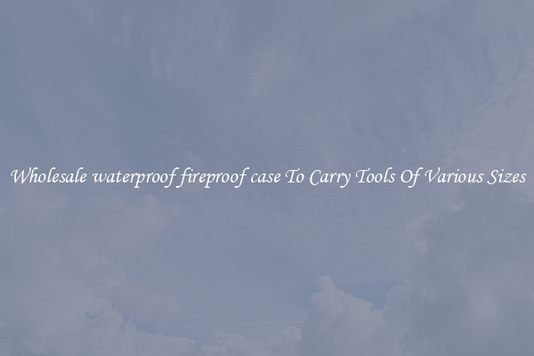 Wholesale waterproof fireproof case To Carry Tools Of Various Sizes